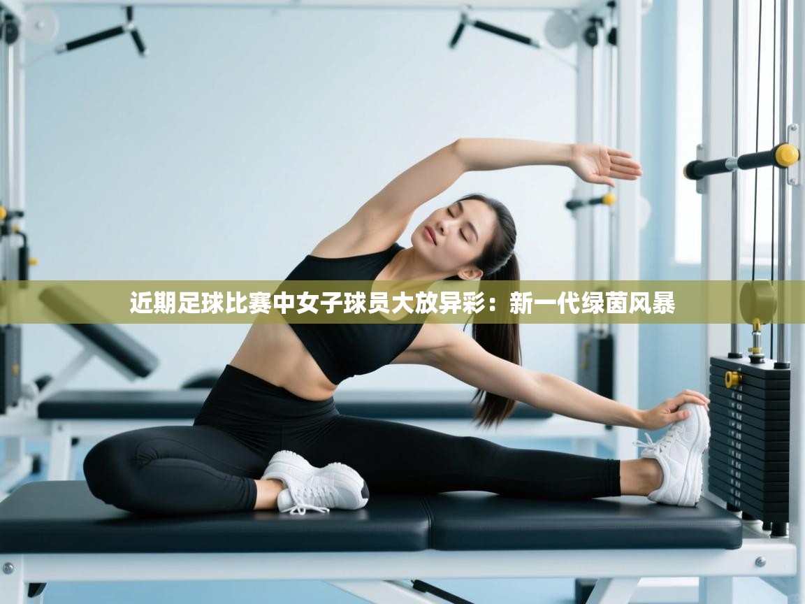 近期足球比赛中女子球员大放异彩：新一代绿茵风暴