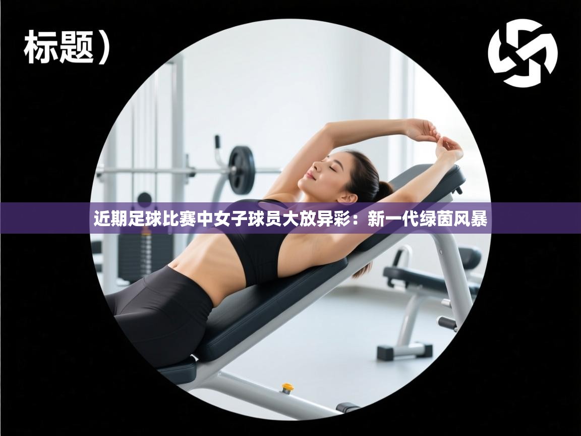 近期足球比赛中女子球员大放异彩：新一代绿茵风暴  第2张